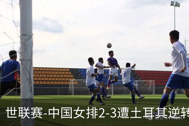 世联赛-中国女排2-3遭土耳其逆转 龚翔宇22分遗憾2连败