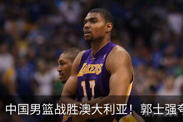 中国男篮战胜澳大利亚！郭士强夸赞一人，不是胡金秋也不是廖三宁