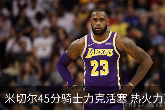 米切尔45分骑士力克活塞 热火力克国王止7连败